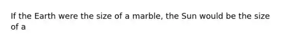 If the Earth were the size of a marble, the Sun would be the size of a