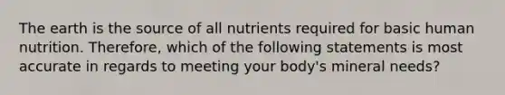 The earth is the source of all nutrients required for basic human nutrition. Therefore, which of the following statements is most accurate in regards to meeting your body's mineral needs?