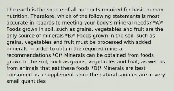 The earth is the source of all nutrients required for basic human nutrition. Therefore, which of the following statements is most accurate in regards to meeting your body's mineral needs? *A)* Foods grown in soil, such as grains, vegetables and fruit are the only source of minerals *B)* Foods grown in the soil, such as grains, vegetables and fruit must be processed with added minerals in order to obtain the required mineral recommendations *C)* Minerals can be obtained from foods grown in the soil, such as grains, vegetables and fruit, as well as from animals that eat these foods *D)* Minerals are best consumed as a supplement since the natural sources are in very small quantities