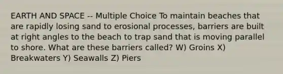 EARTH AND SPACE -- Multiple Choice To maintain beaches that are rapidly losing sand to erosional processes, barriers are built at right angles to the beach to trap sand that is moving parallel to shore. What are these barriers called? W) Groins X) Breakwaters Y) Seawalls Z) Piers