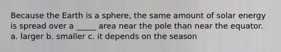 Because the Earth is a sphere, the same amount of solar energy is spread over a _____ area near the pole than near the equator. a. larger b. smaller c. it depends on the season