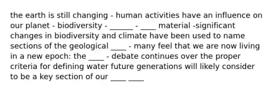 the earth is still changing - human activities have an influence on our planet - biodiversity - ______ - ____ material -significant changes in biodiversity and climate have been used to name sections of the geological ____ - many feel that we are now living in a new epoch: the ____ - debate continues over the proper criteria for defining water future generations will likely consider to be a key section of our ____ ____