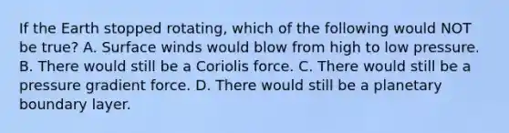 If the Earth stopped rotating, which of the following would NOT be true? A. Surface winds would blow from high to low pressure. B. There would still be a <a href='https://www.questionai.com/knowledge/kdAyxgYxMa-coriolis-force' class='anchor-knowledge'>coriolis force</a>. C. There would still be a pressure gradient force. D. There would still be a planetary <a href='https://www.questionai.com/knowledge/kmK6owmPnq-boundary-layer' class='anchor-knowledge'>boundary layer</a>.