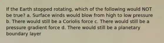 If the Earth stopped rotating, which of the following would NOT be true? a. Surface winds would blow from high to low pressure b. There would still be a Coriolis force c. There would still be a pressure gradient force d. There would still be a planetary boundary layer