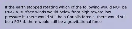 If the earth stopped rotating which of the following would NOT be true? a. surface winds would below from high toward low pressure b. there would still be a Coriolis force c. there would still be a PGF d. there would still be a gravitational force