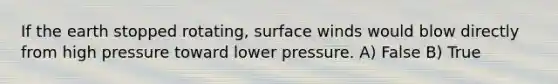 If the earth stopped rotating, surface winds would blow directly from high pressure toward lower pressure. A) False B) True