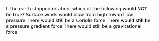 If the earth stopped rotation, which of the following would NOT be true? Surface winds would blow from high toward low pressure There would still be a Coriolis force There would still be a pressure gradient force There would still be a gravitational force