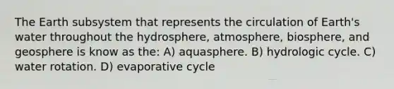 The Earth subsystem that represents the circulation of Earth's water throughout the hydrosphere, atmosphere, biosphere, and geosphere is know as the: A) aquasphere. B) hydrologic cycle. C) water rotation. D) evaporative cycle