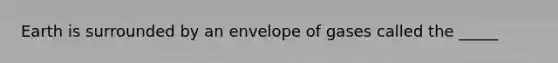Earth is surrounded by an envelope of gases called the _____