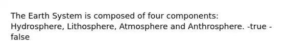 The Earth System is composed of four components: Hydrosphere, Lithosphere, Atmosphere and Anthrosphere. -true -false