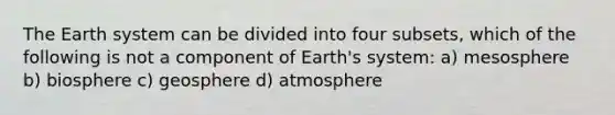 The Earth system can be divided into four subsets, which of the following is not a component of Earth's system: a) mesosphere b) biosphere c) geosphere d) atmosphere