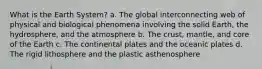 What is the Earth System? a. The global interconnecting web of physical and biological phenomena involving the solid Earth, the hydrosphere, and the atmosphere b. The crust, mantle, and core of the Earth c. The continental plates and the oceanic plates d. The rigid lithosphere and the plastic asthenosphere