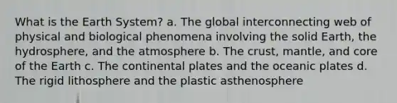 What is the Earth System? a. The global interconnecting web of physical and biological phenomena involving the solid Earth, the hydrosphere, and the atmosphere b. The crust, mantle, and core of the Earth c. The continental plates and the oceanic plates d. The rigid lithosphere and the plastic asthenosphere