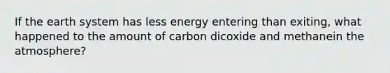 If the earth system has less energy entering than exiting, what happened to the amount of carbon dicoxide and methanein the atmosphere?