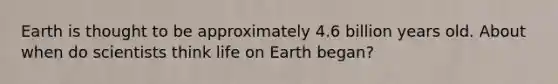 Earth is thought to be approximately 4.6 billion years old. About when do scientists think life on Earth began?