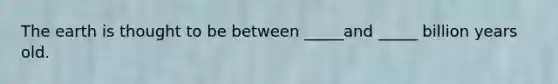 The earth is thought to be between _____and _____ billion years old.