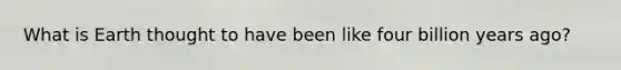What is Earth thought to have been like four billion years ago?
