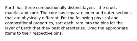 Earth has three compositionally distinct layers—the crust, mantle, and core. The core has separate inner and outer sections that are physically different. For the following physical and compositional properties, sort each item into the bins for the layer of Earth that they best characterize. Drag the appropriate items to their respective bins.