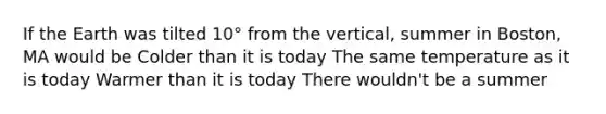 If the Earth was tilted 10° from the vertical, summer in Boston, MA would be Colder than it is today The same temperature as it is today Warmer than it is today There wouldn't be a summer
