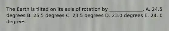 The Earth is tilted on its axis of rotation by ______________. A. 24.5 degrees B. 25.5 degrees C. 23.5 degrees D. 23.0 degrees E. 24. 0 degrees