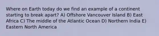 Where on Earth today do we find an example of a continent starting to break apart? A) Offshore Vancouver Island B) East Africa C) The middle of the Atlantic Ocean D) Northern India E) Eastern North America