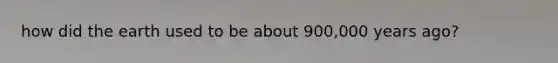how did the earth used to be about 900,000 years ago?