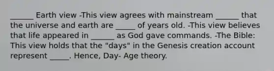 ______ Earth view -This view agrees with mainstream ______ that the universe and earth are _____ of years old. -This view believes that life appeared in ______ as God gave commands. -The Bible: This view holds that the "days" in the Genesis creation account represent _____. Hence, Day- Age theory.