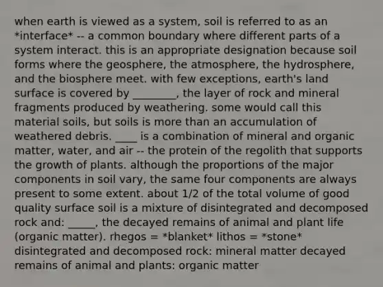 when earth is viewed as a system, soil is referred to as an *interface* -- a common boundary where different parts of a system interact. this is an appropriate designation because soil forms where the geosphere, the atmosphere, the hydrosphere, and the biosphere meet. with few exceptions, earth's land surface is covered by ________, the layer of rock and mineral fragments produced by weathering. some would call this material soils, but soils is more than an accumulation of weathered debris. ____ is a combination of mineral and organic matter, water, and air -- the protein of the regolith that supports the growth of plants. although the proportions of the major components in soil vary, the same four components are always present to some extent. about 1/2 of the total volume of good quality surface soil is a mixture of disintegrated and decomposed rock and: _____, the decayed remains of animal and plant life (organic matter). rhegos = *blanket* lithos = *stone* disintegrated and decomposed rock: mineral matter decayed remains of animal and plants: organic matter