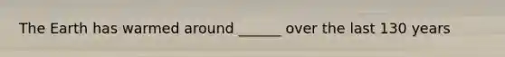 The Earth has warmed around ______ over the last 130 years
