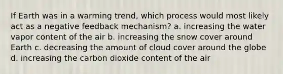 If Earth was in a warming trend, which process would most likely act as a negative feedback mechanism? a. increasing the water vapor content of the air b. increasing the snow cover around Earth c. decreasing the amount of cloud cover around the globe d. increasing the carbon dioxide content of the air