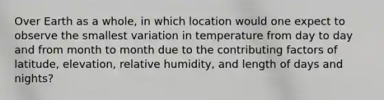 Over Earth as a whole, in which location would one expect to observe the smallest variation in temperature from day to day and from month to month due to the contributing factors of latitude, elevation, relative humidity, and length of days and nights?