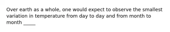 Over earth as a whole, one would expect to observe the smallest variation in temperature from day to day and from month to month _____