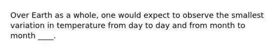 Over Earth as a whole, one would expect to observe the smallest variation in temperature from day to day and from month to month ____.