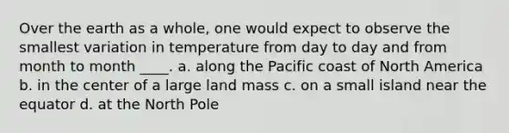 Over the earth as a whole, one would expect to observe the smallest variation in temperature from day to day and from month to month ____. a. along the Pacific coast of North America b. in the center of a large land mass c. on a small island near the equator d. at the North Pole