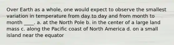 Over Earth as a whole, one would expect to observe the smallest variation in temperature from day to day and from month to month ____. a. at the North Pole b. in the center of a large land mass c. along the Pacific coast of North America d. on a small island near the equator