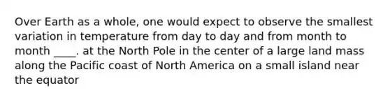 Over Earth as a whole, one would expect to observe the smallest variation in temperature from day to day and from month to month ____. at the North Pole in the center of a large land mass along the Pacific coast of North America on a small island near the equator