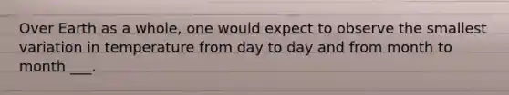 Over Earth as a whole, one would expect to observe the smallest variation in temperature from day to day and from month to month ___.