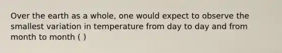 Over the earth as a whole, one would expect to observe the smallest variation in temperature from day to day and from month to month ( )