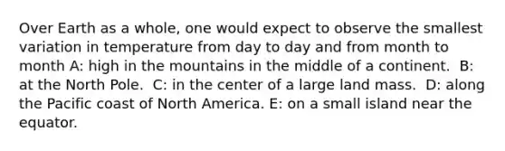 Over Earth as a whole, one would expect to observe the smallest variation in temperature from day to day and from month to month A: ​high in the mountains in the middle of a continent. ​ B: at the North Pole. ​ C: in the center of a large land mass. ​ D: along the Pacific coast of North America. E: ​on a small island near the equator.
