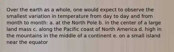 Over the earth as a whole, one would expect to observe the smallest variation in temperature from day to day and from month to month: a. at the North Pole b. in the center of a large land mass c. along the Pacific coast of North America d. high in the mountains in the middle of a continent e. on a small island near the equator