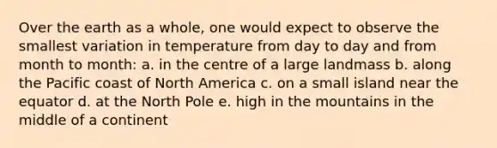 Over the earth as a whole, one would expect to observe the smallest variation in temperature from day to day and from month to month: a. in the centre of a large landmass b. along the Pacific coast of North America c. on a small island near the equator d. at the North Pole e. high in the mountains in the middle of a continent