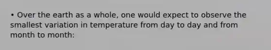 • Over the earth as a whole, one would expect to observe the smallest variation in temperature from day to day and from month to month: