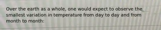 Over the earth as a whole, one would expect to observe the smallest variation in temperature from day to day and from month to month: