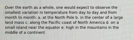 Over the earth as a whole, one would expect to observe the smallest variation in temperature from day to day and from month to month: a. at the North Pole b. in the center of a large land mass c. along the Pacific coast of North America d. on a <a href='https://www.questionai.com/knowledge/k3Vi5XgVYB-small-island' class='anchor-knowledge'>small island</a> near the equator e. high in the mountains in the middle of a continent