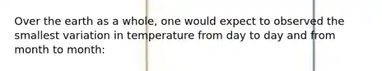 Over the earth as a whole, one would expect to observed the smallest variation in temperature from day to day and from month to month: