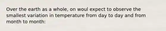 Over the earth as a whole, on woul expect to observe the smallest variation in temperature from day to day and from month to month: