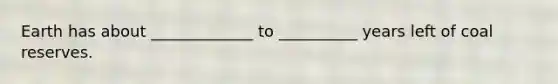 Earth has about _____________ to __________ years left of coal reserves.