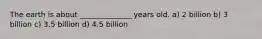 The earth is about ______________ years old. a) 2 billion b) 3 billion c) 3.5 billion d) 4.5 billion