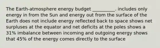 The Earth-atmosphere energy budget __________. includes only energy in from the Sun and energy out from the surface of the Earth does not include energy reflected back to space shows net surpluses at the equator and net deficits at the poles shows a 31% imbalance between incoming and outgoing energy shows that 45% of the energy comes directly to the surface