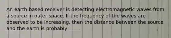 An earth-based receiver is detecting electromagnetic waves from a source in outer space. If the frequency of the waves are observed to be increasing, then the distance between the source and the earth is probably ____.